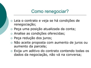 Como renegociar?
   Leia o contrato e veja se há condições de
    renegociação;
   Peça uma posição atualizada da conta;
   Analise as condições oferecidas;
   Peça redução dos juros;
   Não aceite proposta com aumento de juros ou
    aumento da parcela;
   Exija um aditivo do contrato contendo todas os
    dados da negociação, não vá na conversa;
 