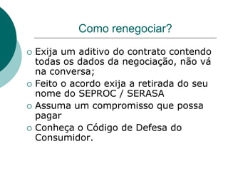 Como renegociar?
   Exija um aditivo do contrato contendo
    todas os dados da negociação, não vá
    na conversa;
   Feito o acordo exija a retirada do seu
    nome do SEPROC / SERASA
   Assuma um compromisso que possa
    pagar
   Conheça o Código de Defesa do
    Consumidor.
 