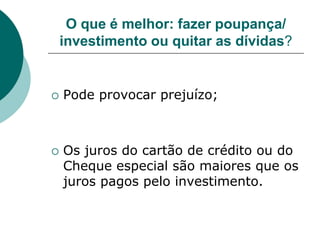 O que é melhor: fazer poupança/
    investimento ou quitar as dívidas?


   Pode provocar prejuízo;



   Os juros do cartão de crédito ou do
    Cheque especial são maiores que os
    juros pagos pelo investimento.
 