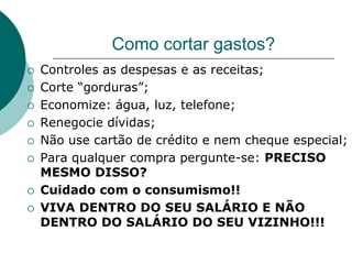 Como cortar gastos?
   Controles as despesas e as receitas;
   Corte “gorduras”;
   Economize: água, luz, telefone;
   Renegocie dívidas;
   Não use cartão de crédito e nem cheque especial;
   Para qualquer compra pergunte-se: PRECISO
    MESMO DISSO?
   Cuidado com o consumismo!!
   VIVA DENTRO DO SEU SALÁRIO E NÃO
    DENTRO DO SALÁRIO DO SEU VIZINHO!!!
 