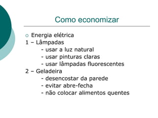 Como economizar
 Energia elétrica
1 – Lâmpadas
      - usar a luz natural
      - usar pinturas claras
      - usar lâmpadas fluorescentes
2 – Geladeira
      - desencostar da parede
      - evitar abre-fecha
      - não colocar alimentos quentes
 