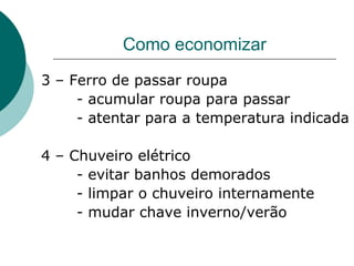Como economizar
3 – Ferro de passar roupa
     - acumular roupa para passar
     - atentar para a temperatura indicada

4 – Chuveiro elétrico
     - evitar banhos demorados
     - limpar o chuveiro internamente
     - mudar chave inverno/verão
 