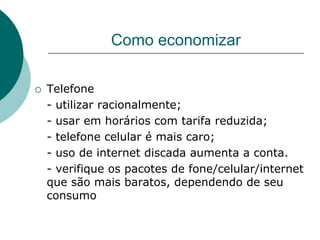 Como economizar

   Telefone
    - utilizar racionalmente;
    - usar em horários com tarifa reduzida;
    - telefone celular é mais caro;
    - uso de internet discada aumenta a conta.
    - verifique os pacotes de fone/celular/internet
    que são mais baratos, dependendo de seu
    consumo
 