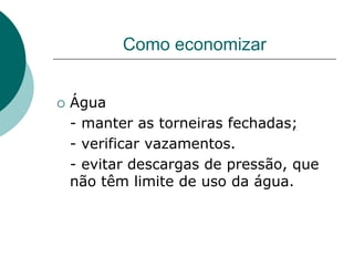 Como economizar


   Água
    - manter as torneiras fechadas;
    - verificar vazamentos.
    - evitar descargas de pressão, que
    não têm limite de uso da água.
 