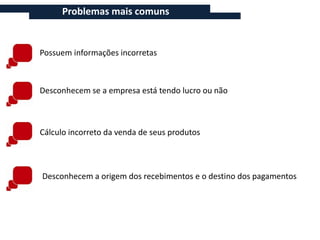 Problemas mais comuns


Possuem informações incorretas



Desconhecem se a empresa está tendo lucro ou não



Cálculo incorreto da venda de seus produtos



Desconhecem a origem dos recebimentos e o destino dos pagamentos
 