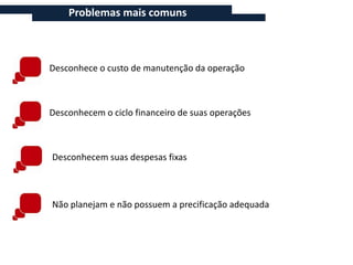 Problemas mais comuns



Desconhece o custo de manutenção da operação



Desconhecem o ciclo financeiro de suas operações



Desconhecem suas despesas fixas



Não planejam e não possuem a precificação adequada
 
