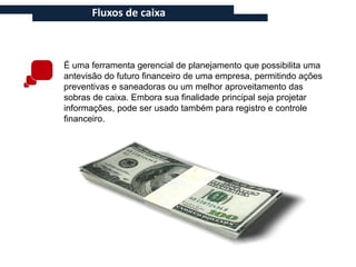 Fluxos de caixa



É uma ferramenta gerencial de planejamento que possibilita uma
antevisão do futuro financeiro de uma empresa, permitindo ações
preventivas e saneadoras ou um melhor aproveitamento das
sobras de caixa. Embora sua finalidade principal seja projetar
informações, pode ser usado também para registro e controle
financeiro.
 