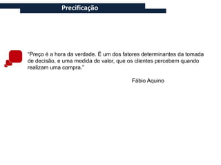 Precificação




“Preço é a hora da verdade. É um dos fatores determinantes da tomada
de decisão, e uma medida de valor, que os clientes percebem quando
realizam uma compra.”

                                        Fábio Aquino
 