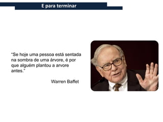 E para terminar




“Se hoje uma pessoa está sentada
na sombra de uma árvore, é por
que alguém plantou a arvore
antes.”

                  Warren Baffet
 