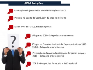 ADM Soluções

Associação dos graduandos em administração da UECE


Pioneira no Estado do Ceará, com 20 anos no mercado


Maior nível da FEJECE, Novas Empresas


                 1º lugar no ECEJ – Categoria cases cearenses


                 1° lugar no Encontro Nacional de Empresas Juniores 2010
                 (ENEJ) – Categoria projeto interno

                  Premiação no Encontro Paraibano de Empresas Juniores
                  2011 – Categoria projeto interno


                  TOP 5 – Perspectiva Financeira – SMD Nacional
 