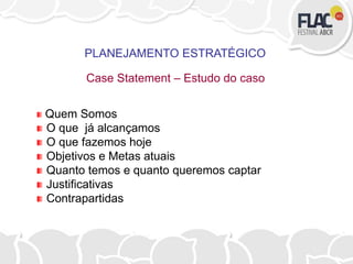 PLANEJAMENTO ESTRATÉGICO
Case Statement – Estudo do caso
Quem Somos
O que já alcançamos
O que fazemos hoje
Objetivos e Metas atuais
Quanto temos e quanto queremos captar
Justificativas
Contrapartidas
 