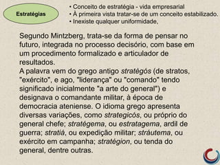 Estratégias
Segundo Mintzberg, trata-se da forma de pensar no
futuro, integrada no processo decisório, com base em
um procedimento formalizado e articulador de
resultados.
A palavra vem do grego antigo stratègós (de stratos,
"exército", e ago, "liderança" ou "comando" tendo
significado inicialmente "a arte do general") e
designava o comandante militar, à época de
democracia ateniense. O idioma grego apresenta
diversas variações, como strategicós, ou próprio do
general chefe; stratégema, ou estratagema, ardil de
guerra; stratiá, ou expedição militar; stráutema, ou
exército em campanha; stratégion, ou tenda do
general, dentre outras.
• Conceito de estratégia - vida empresarial
• À primeira vista tratar-se de um conceito estabilizado.
• Inexiste qualquer uniformidade,
 