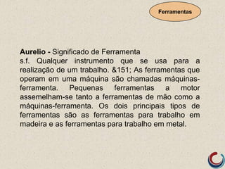 Aurelio - Significado de Ferramenta
s.f. Qualquer instrumento que se usa para a
realização de um trabalho. &151; As ferramentas que
operam em uma máquina são chamadas máquinas-
ferramenta. Pequenas ferramentas a motor
assemelham-se tanto a ferramentas de mão como a
máquinas-ferramenta. Os dois principais tipos de
ferramentas são as ferramentas para trabalho em
madeira e as ferramentas para trabalho em metal.
Ferramentas
 