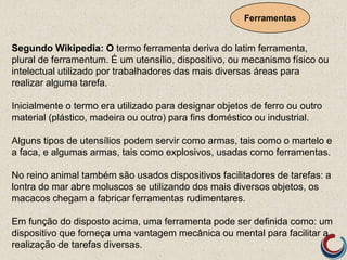 Ferramentas
Segundo Wikipedia: O termo ferramenta deriva do latim ferramenta,
plural de ferramentum. É um utensílio, dispositivo, ou mecanismo físico ou
intelectual utilizado por trabalhadores das mais diversas áreas para
realizar alguma tarefa.
Inicialmente o termo era utilizado para designar objetos de ferro ou outro
material (plástico, madeira ou outro) para fins doméstico ou industrial.
Alguns tipos de utensílios podem servir como armas, tais como o martelo e
a faca, e algumas armas, tais como explosivos, usadas como ferramentas.
No reino animal também são usados dispositivos facilitadores de tarefas: a
lontra do mar abre moluscos se utilizando dos mais diversos objetos, os
macacos chegam a fabricar ferramentas rudimentares.
Em função do disposto acima, uma ferramenta pode ser definida como: um
dispositivo que forneça uma vantagem mecânica ou mental para facilitar a
realização de tarefas diversas.
 