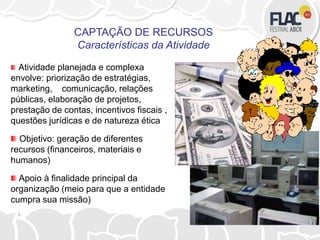 Atividade planejada e complexa
envolve: priorização de estratégias,
marketing, comunicação, relações
públicas, elaboração de projetos,
prestação de contas, incentivos fiscais ,
questões jurídicas e de natureza ética
Objetivo: geração de diferentes
recursos (financeiros, materiais e
humanos)
Apoio à finalidade principal da
organização (meio para que a entidade
cumpra sua missão)
CAPTAÇÃO DE RECURSOS
Características da Atividade
 