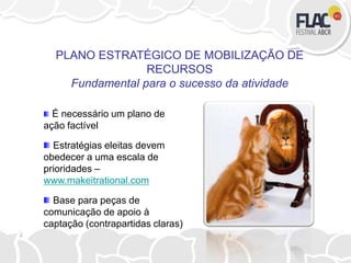 É necessário um plano de
ação factível
Estratégias eleitas devem
obedecer a uma escala de
prioridades –
www.makeitrational.com
Base para peças de
comunicação de apoio à
captação (contrapartidas claras)
PLANO ESTRATÉGICO DE MOBILIZAÇÃO DE
RECURSOS
Fundamental para o sucesso da atividade
 