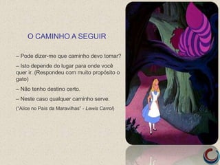 – Pode dizer-me que caminho devo tomar?
– Isto depende do lugar para onde você
quer ir. (Respondeu com muito propósito o
gato)
– Não tenho destino certo.
– Neste caso qualquer caminho serve.
(“Alice no País da Maravilhas” - Lewis Carrol)
O CAMINHO A SEGUIR
 