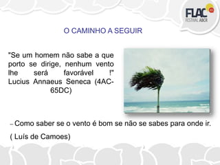 – Como saber se o vento é bom se não se sabes para onde ir.
( Luís de Camoes)
O CAMINHO A SEGUIR
"Se um homem não sabe a que
porto se dirige, nenhum vento
lhe será favorável !"
Lucius Annaeus Seneca (4AC-
65DC)
 