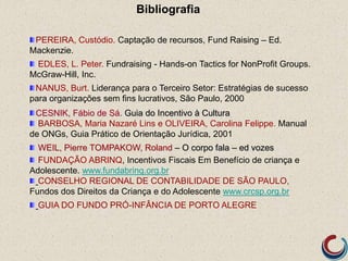 PEREIRA, Custódio. Captação de recursos, Fund Raising – Ed.
Mackenzie.
EDLES, L. Peter. Fundraising - Hands-on Tactics for NonProfit Groups.
McGraw-Hill, Inc.
NANUS, Burt. Liderança para o Terceiro Setor: Estratégias de sucesso
para organizações sem fins lucrativos, São Paulo, 2000
CESNIK, Fábio de Sá. Guia do Incentivo à Cultura
BARBOSA, Maria Nazaré Lins e OLIVEIRA, Carolina Felippe. Manual
de ONGs, Guia Prático de Orientação Jurídica, 2001
WEIL, Pierre TOMPAKOW, Roland – O corpo fala – ed vozes
FUNDAÇÃO ABRINQ, Incentivos Fiscais Em Benefício de criança e
Adolescente. www.fundabrinq.org.br
CONSELHO REGIONAL DE CONTABILIDADE DE SÃO PAULO,
Fundos dos Direitos da Criança e do Adolescente www.crcsp.org.br
GUIA DO FUNDO PRÓ-INFÂNCIA DE PORTO ALEGRE
Bibliografia
 