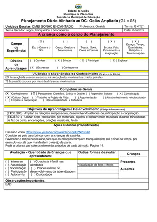 Estado de Goiás
Município de Planaltina
Secretaria Municipal de Educação
Planejamento Diário Alinhado ao DC- Goiás Ampliado (G4 e G5)
Unidade Escolar: CMEI SONHO ENCANTADO Professora: Giselda Turma: G 4 “E”
Tema Gerador: Jogos, brinquedos e brincadeiras Data: 15/09/2021
A criança como o centro do Planejamento
Campo
de
Experiência:
( X )
Eu, o Outro e o
Nós
( )
Corpo, Gestos e
Movimentos
( )
Traços, Sons,
Cores e Formas
( X )
Escuta, Fala,
Pensamento e
Imaginação
( X )
Espaço, Tempo,
Quantidades,
Relações e
Transformações
Direitos
de
Aprendizagem
( ) Conviver ( X ) Brincar ( X ) Participar ( X ) Explorar
( X ) Expressar ( ) Conhecer-se
Vivências e Experiências do Conhecimento (Registro do Diário)
EO Interaçãode unscom os outrosna execuçãodosmovimentoscriadosporeles
TS Expressãocorporal por meiode diferentesmovimentos
Competências Gerais
(X )Conhecimento ( X ) Pensamento Científico, Crítico e Criativo ( ) Repertório Cultural ( X ) Comunicação
( X ) Cultura Digital ( ) Trabalho e Projeto de Vida ( ) Argumentação ( ) Autoconhecimento e Autocuidado
( ) Empatia e Cooperação ( ) Responsabilidade e Cidadania
Objetivos de Aprendizagem e Desenvolvimento (Código Alfanumérico)
(EI03EO03) Ampliar as relações interpessoais, desenvolvendo atitudes de participação e cooperação.
(EI03TS01) Utilizar sons produzidos por materiais, objetos e instrumentos musicais durante brincadeiras
de faz de conta, encenações, criações musicais, festas.
Ações Didáticas (Procedimento)
Passar o vídeo https://www.youtube.com/watch?v=deIRZNVC3X8
Convidar os pais para brincar com as crianças de casinha.
Favorecer o tempo necessário para que as crianças brinquem tranquilamente até o final do tempo, por
exemplo) ou até que manifestem o desejo de parar.
Pedir a criança que cole os elementos próprios de cada cômodo. Página 14.
Avaliação – Quantidade de Crianças que
apresentaram:
Outras formas de avaliar:
Crianças
Presentes
Ausentes
( ) Interesse
( ) Assimilação
( ) Socialização
( ) Participação
( ) Autonomia
( ) Co-autoria infantil nas
atividades
( ) Processo lento no
desenvolvimento da aprendizagem
( ) Curiosidade
Visualização de fotos e vídeos
Observações importantes:
EAD
 