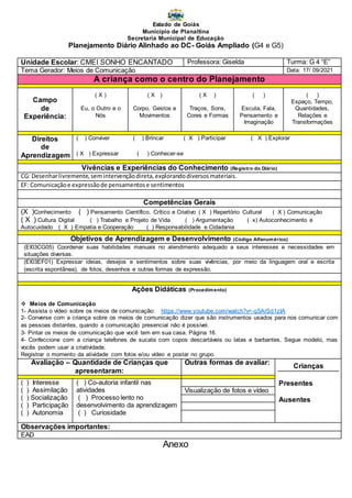 Estado de Goiás
Município de Planaltina
Secretaria Municipal de Educação
Planejamento Diário Alinhado ao DC- Goiás Ampliado (G4 e G5)
Anexo
Unidade Escolar: CMEI SONHO ENCANTADO Professora: Giselda Turma: G 4 “E”
Tema Gerador: Meios de Comunicação Data: 17/ 09/2021
A criança como o centro do Planejamento
Campo
de
Experiência:
( X )
Eu, o Outro e o
Nós
( X )
Corpo, Gestos e
Movimentos
( X )
Traços, Sons,
Cores e Formas
( )
Escuta, Fala,
Pensamento e
Imaginação
( )
Espaço, Tempo,
Quantidades,
Relações e
Transformações
Direitos
de
Aprendizagem
( ) Conviver ( ) Brincar ( X ) Participar ( X ) Explorar
( X ) Expressar ( ) Conhecer-se
Vivências e Experiências do Conhecimento (Registro do Diário)
CG: Desenharlivremente,semintervençãodireta,explorandodiversosmateriais.
EF: Comunicaçãoe expressãode pensamentose sentimentos
Competências Gerais
(X )Conhecimento ( ) Pensamento Científico, Crítico e Criativo ( X ) Repertório Cultural ( X ) Comunicação
( X ) Cultura Digital ( ) Trabalho e Projeto de Vida ( ) Argumentação ( x) Autoconhecimento e
Autocuidado ( X ) Empatia e Cooperação ( ) Responsabilidade e Cidadania
Objetivos de Aprendizagem e Desenvolvimento (Código Alfanumérico)
(EI03CG05) Coordenar suas habilidades manuais no atendimento adequado a seus interesses e necessidades em
situações diversas.
(EI03EF01) Expressar ideias, desejos e sentimentos sobre suas vivências, por meio da linguagem oral e escrita
(escrita espontânea), de fotos, desenhos e outras formas de expressão.
Ações Didáticas (Procedimento)
 Meios de Comunicação
1- Assista o vídeo sobre os meios de comunicação: https://www.youtube.com/watch?v=-q5ArSd1zIA
2- Converse com a criança sobre os meios de comunicação dizer que são instrumentos usados para nos comunicar com
as pessoas distantes, quando a comunicação presencial não é possível.
3- Pintar os meios de comunicação que você tem em sua casa. Página 16.
4- Confeccione com a criança telefones de sucata com copos descartáveis ou latas e barbantes. Segue modelo, mas
vocês podem usar a criatividade.
Registrar o momento da atividade com fotos e/ou vídeo e postar no grupo.
Avaliação – Quantidade de Crianças que
apresentaram:
Outras formas de avaliar:
Crianças
Presentes
Ausentes
( ) Interesse
( ) Assimilação
( ) Socialização
( ) Participação
( ) Autonomia
( ) Co-autoria infantil nas
atividades
( ) Processo lento no
desenvolvimento da aprendizagem
( ) Curiosidade
Visualização de fotos e vídeo
Observações importantes:
EAD
 