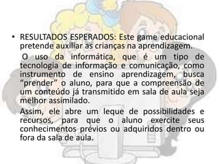 • RESULTADOS ESPERADOS: Este game educacional
pretende auxiliar as crianças na aprendizagem.
O uso da informática, que é um tipo de
tecnologia de informação e comunicação, como
instrumento de ensino aprendizagem, busca
“prender” o aluno, para que a compreensão de
um conteúdo já transmitido em sala de aula seja
melhor assimilado.
Assim, ele abre um leque de possibilidades e
recursos, para que o aluno exercite seus
conhecimentos prévios ou adquiridos dentro ou
fora da sala de aula.
 