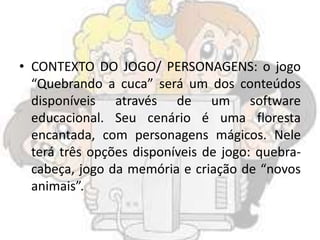 • CONTEXTO DO JOGO/ PERSONAGENS: o jogo
“Quebrando a cuca” será um dos conteúdos
disponíveis através de um software
educacional. Seu cenário é uma floresta
encantada, com personagens mágicos. Nele
terá três opções disponíveis de jogo: quebra-
cabeça, jogo da memória e criação de “novos
animais”.
 