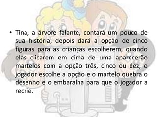 • Tina, a árvore falante, contará um pouco de
sua história, depois dará a opção de cinco
figuras para as crianças escolherem, quando
elas clicarem em cima de uma aparecerão
martelos com a opção três, cinco ou dez, o
jogador escolhe a opção e o martelo quebra o
desenho e o embaralha para que o jogador a
recrie.
 