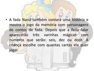 • A fada Naná também contará uma história e
mostra o jogo da memória com personagens
de contos de fada. Depois que a fada falar
aparecerão três varinhas mágicas com
números que serão: seis, dez ou doze. A
criança escolhe com quantas cartas ela quer
jogar.
 