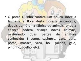 • O porco Quinho contará um pouco sobre a
fauna e a flora desta floresta encantada,
depois abrirá uma fábrica de animais, onde a
criança poderá criança novos animais,
misturando duas partes de animais
conhecidos ( como, cachorro, gato, pato,
porco, macaco, vaca, boi, galinha, galo,
pintinho, coelho, etc).
 