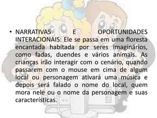 • NARRATIVAS E OPORTUNIDADES
INTERACIONAIS: Ele se passa em uma floresta
encantada habitada por seres imaginários,
como fadas, duendes e vários animais. As
crianças irão interagir com o cenário, quando
passarem com o mouse em cima de algum
local ou personagem ativará uma música e
depois será falado o nome do local, quem
mora nele ou o nome da personagem e suas
características.
 