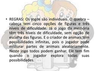 • REGRAS: Os jogos são individuais. O quebra –
cabeça tem cinco opções de figuras e três
níveis de dificuldade. Já o jogo da memória
têm três níveis de dificuldade, sem opção de
escolha das figuras. E o criador de animais têm
possibilidades infinitas, pois o jogador pode
misturar partes de animais aleatoriamente.
Neste jogo todos podem ganhar. Ele tem fim
quando o jogador explora todas suas
possibilidades.
 