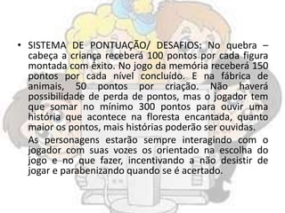 • SISTEMA DE PONTUAÇÃO/ DESAFIOS: No quebra –
cabeça a criança receberá 100 pontos por cada figura
montada com êxito. No jogo da memória receberá 150
pontos por cada nível concluído. E na fábrica de
animais, 50 pontos por criação. Não haverá
possibilidade de perda de pontos, mas o jogador tem
que somar no mínimo 300 pontos para ouvir uma
história que acontece na floresta encantada, quanto
maior os pontos, mais histórias poderão ser ouvidas.
As personagens estarão sempre interagindo com o
jogador com suas vozes os orientado na escolha do
jogo e no que fazer, incentivando a não desistir de
jogar e parabenizando quando se é acertado.
 