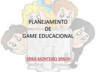 PLANEJAMENTO
DE
GAME EDUCACIONAL
ERIKA MONTEIRO SPACHI
 