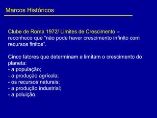 Marcos Históricos
Clube de Roma 1972/ Limites de Crescimento –
reconhece que “não pode haver crescimento infinito com
recursos finitos”.
Cinco fatores que determinam e limitam o crescimento do
planeta:
- a população;
- a produção agrícola;
- os recursos naturais;
- a produção industrial;
- a poluição.
 