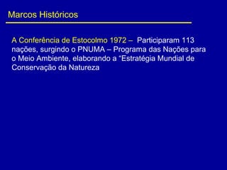 Marcos Históricos
A Conferência de Estocolmo 1972 – Participaram 113
nações, surgindo o PNUMA – Programa das Nações para
o Meio Ambiente, elaborando a “Estratégia Mundial de
Conservação da Natureza
 