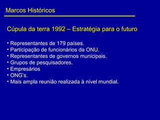 Marcos Históricos
Cúpula da terra 1992 – Estratégia para o futuroCúpula da terra 1992 – Estratégia para o futuro
• Representantes de 179 países.
• Participação de funcionários da ONU.
• Representantes de governos municipais.
• Grupos de pesquisadores.
• Empresários
• ONG’s.
• Mais ampla reunião realizada à nível mundial.
 
