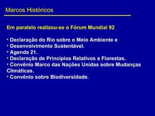 Marcos Históricos
Em paralelo realizou-se o Fórum Mundial 92
• Declaração do Rio sobre o Meio Ambiente e 
• Desenvolvimento Sustentável.
• Agenda 21.
• Declaração de Princípios Relativos a Florestas.
• Convênio Marco das Nações Unidas sobre Mudanças 
Climáticas.
• Convênio sobre Biodiversidade.
 