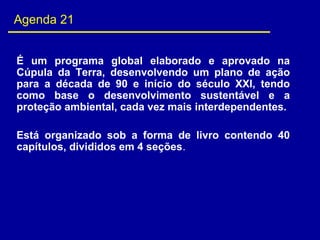 Agenda 21
É  um  programa  global  elaborado  e  aprovado  na 
Cúpula  da  Terra,  desenvolvendo  um  plano  de  ação 
para  a  década  de  90  e  início  do  século  XXI,  tendo 
como  base  o  desenvolvimento  sustentável  e  a 
proteção ambiental, cada vez mais interdependentes.
 
Está  organizado  sob  a  forma  de  livro  contendo  40 
capítulos, divididos em 4 seções.
 