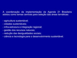 A coordenação da implementação da Agenda 21 Brasileira
adotou como temas centrais para seleção das áreas temáticas:
- agricultura sustentável;
- cidades sustentáveis;
- infra-estrutura e integração regional;
- gestão dos recursos naturais;
- redução das desigualdades sociais;
- ciência e tecnologia para o desenvolvimento sustentável.
 