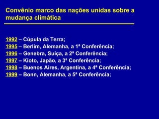 1992 – Cúpula da Terra;
1995 – Berlim, Alemanha, a 1ª Conferência;
1996 – Genebra, Suíça, a 2ª Conferência;
1997 – Kioto, Japão, a 3ª Conferência;
1998 – Buenos Aires, Argentina, a 4ª Conferência;
1999 – Bonn, Alemanha, a 5ª Conferência;
Convênio marco das nações unidas sobre a
mudança climática
 