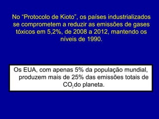 Os EUA, com apenas 5% da população mundial,
produzem mais de 25% das emissões totais de
CO2 do planeta.
No “Protocolo de Kioto”, os países industrializados
se comprometem a reduzir as emissões de gases
tóxicos em 5,2%, de 2008 a 2012, mantendo os
níveis de 1990.
 