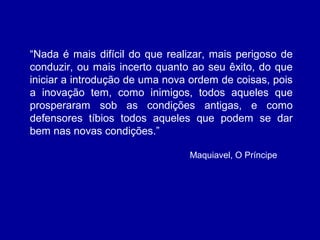 “Nada é mais difícil do que realizar, mais perigoso de
conduzir, ou mais incerto quanto ao seu êxito, do que
iniciar a introdução de uma nova ordem de coisas, pois
a inovação tem, como inimigos, todos aqueles que
prosperaram sob as condições antigas, e como
defensores tíbios todos aqueles que podem se dar
bem nas novas condições.”
  Maquiavel, O Príncipe
 