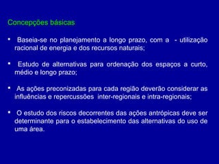 Concepções básicasConcepções básicas
 Baseia-se no planejamento a longo prazo, com a - utilização
racional de energia e dos recursos naturais;
 Estudo de alternativas para ordenação dos espaços a curto,
médio e longo prazo;
 As ações preconizadas para cada região deverão considerar as
influências e repercussões inter-regionais e intra-regionais;
 O estudo dos riscos decorrentes das ações antrópicas deve ser
determinante para o estabelecimento das alternativas do uso de
uma área.
 