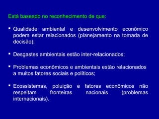 Está baseado no reconhecimento de que:Está baseado no reconhecimento de que:
 Qualidade ambiental e desenvolvimento econômico
podem estar relacionados (planejamento na tomada de
decisão);
 Desgastes ambientais estão inter-relacionados;
 Problemas econômicos e ambientais estão relacionados
a muitos fatores sociais e políticos;
 Ecossistemas, poluição e fatores econômicos não
respeitam fronteiras nacionais (problemas
internacionais).
 
