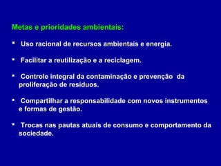 Metas e prioridades ambientais:Metas e prioridades ambientais:
 Uso racional de recursos ambientais e energia.
 Facilitar a reutilização e a reciclagem.
 Controle integral da contaminação e prevenção da
proliferação de resíduos.
 Compartilhar a responsabilidade com novos instrumentos
e formas de gestão.
 Trocas nas pautas atuais de consumo e comportamento da
sociedade.
 