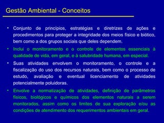 Gestão Ambiental - Conceitos
• Conjunto de princípios, estratégias e diretrizes de ações e
procedimentos para proteger a integridade dos meios físico e biótico,
bem como a dos grupos sociais que deles dependem.
• Inclui o monitoramento e o controle de elementos essenciais à
qualidade de vida, em geral, e à salubridade humana, em especial.
• Suas atividades envolvem o monitoramento, o controle e a
fiscalização do uso dos recursos naturais, bem como o processo de
estudo, avaliação e eventual licenciamento de atividades
potencialmente poluidoras.
• Envolve a normatização de atividades, definição de parâmetros
físicos, biológicos e químicos dos elementos naturais a serem
monitorados, assim como os limites de sua exploração e/ou as
condições de atendimento dos requerimentos ambientais em geral.
 