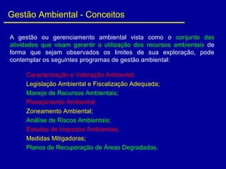 A gestão ou gerenciamento ambiental vista como o conjunto das
atividades que visam garantir a utilização dos recursos ambientais de
forma que sejam observados os limites de sua exploração, pode
contemplar os seguintes programas de gestão ambiental:
Caracterização e Valoração Ambiental;
Legislação Ambiental e Fiscalização Adequada;
Manejo de Recursos Ambientais;
Planejamento Ambiental;
Zoneamento Ambiental;
Análise de Riscos Ambientais;
Estudos de Impactos Ambientais;
Medidas Mitigadoras;
Planos de Recuperação de Áreas Degradadas.
Gestão Ambiental - Conceitos
 