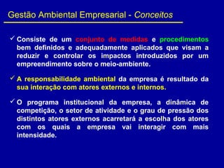  Consiste de um conjunto de medidas e procedimentos
bem definidos e adequadamente aplicados que visam a
reduzir e controlar os impactos introduzidos por um
empreendimento sobre o meio-ambiente.
 A responsabilidade ambiental da empresa é resultado da
sua interação com atores externos e internos.
 O programa institucional da empresa, a dinâmica de
competição, o setor de atividade e o grau de pressão dos
distintos atores externos acarretará a escolha dos atores
com os quais a empresa vai interagir com mais
intensidade.
Gestão Ambiental Empresarial - Conceitos
 
