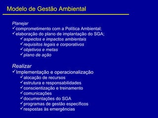 Planejar
comprometimento com a Política Ambiental;
elaboração do plano de implantação do SGA;
aspectos e impactos ambientais
requisitos legais e corporativos
objetivos e metas
plano de ação
Realizar
Implementação e operacionalização
alocação de recursos
estrutura e responsabilidades
conscientização e treinamento
comunicações
documentações do SGA
programas de gestão específicos
respostas às emergências
Modelo de Gestão Ambiental
 